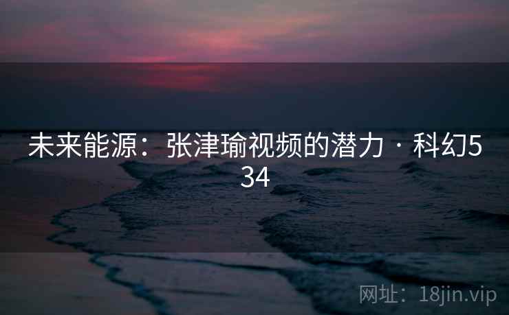 未来能源：张津瑜视频的潜力 · 科幻534