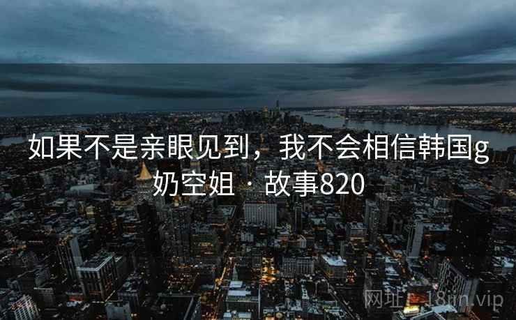 如果不是亲眼见到,我不会相信韩国g奶空姐 · 故事820