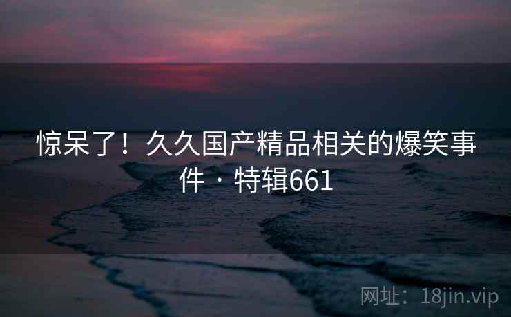惊呆了!久久国产精品相关的爆笑事件 · 特辑661