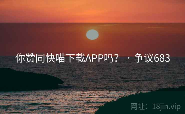 你赞同快喵下载APP吗？ · 争议683