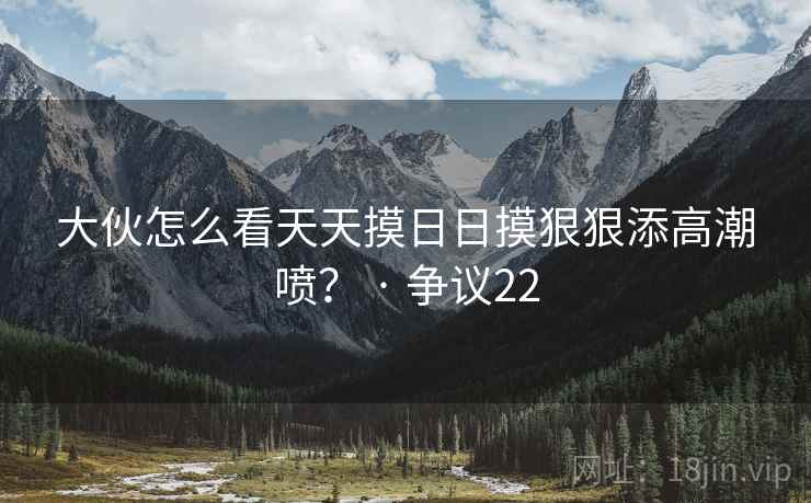 大伙怎么看天天摸日日摸狠狠添高潮喷？ · 争议22