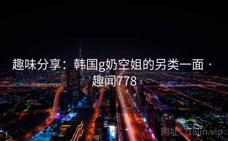 趣味分享:韩国g奶空姐的另类一面 · 趣闻778